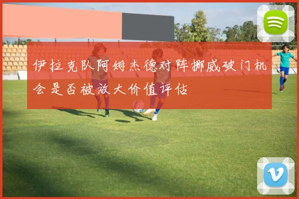 伊拉克队阿姆杰德对阵挪威破门机会是否被放大价值评估