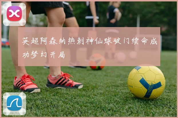 英超阿森纳热刺神仙球破门续命成功梦幻开局