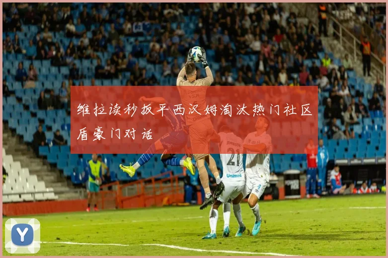 维拉读秒扳平西汉姆淘汰热门社区盾豪门对话
