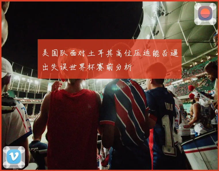美国队面对土耳其高位压迫能否逼出失误世界杯赛前分析