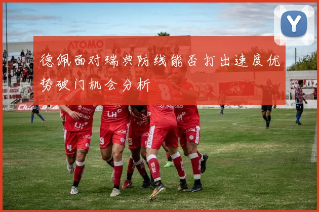 德佩面对瑞典防线能否打出速度优势破门机会分析
