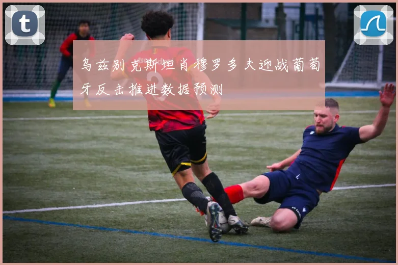 乌兹别克斯坦肖穆罗多夫迎战葡萄牙反击推进数据预测