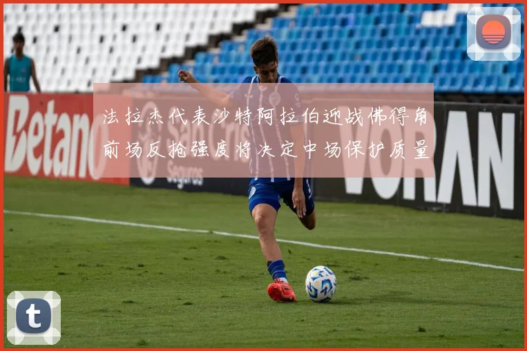 法拉杰代表沙特阿拉伯迎战佛得角前场反抢强度将决定中场保护质量