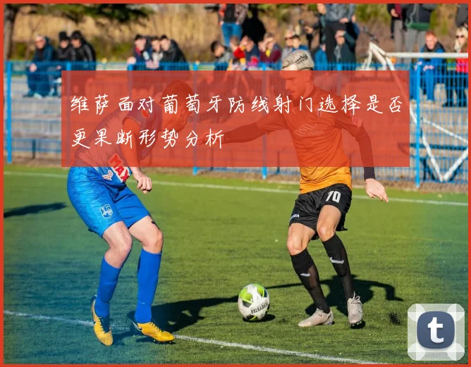 维萨面对葡萄牙防线射门选择是否更果断形势分析