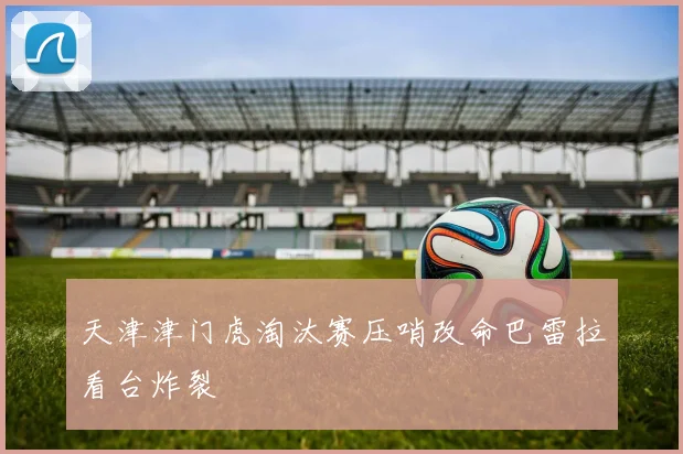 天津津门虎淘汰赛压哨改命巴雷拉看台炸裂