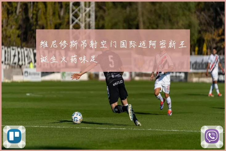 维尼修斯吊射空门国际迈阿密新王诞生火药味足