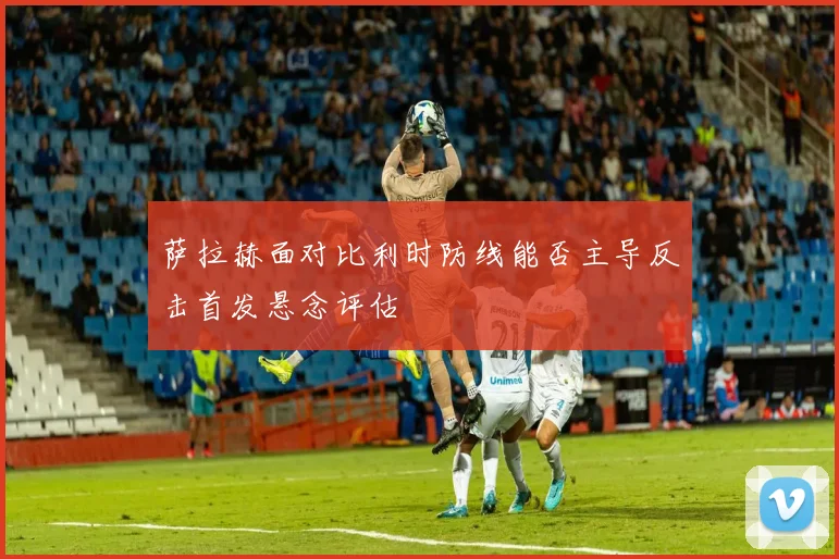 萨拉赫面对比利时防线能否主导反击首发悬念评估