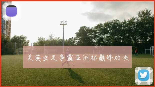 美英女足争霸亚洲杯巅峰对决