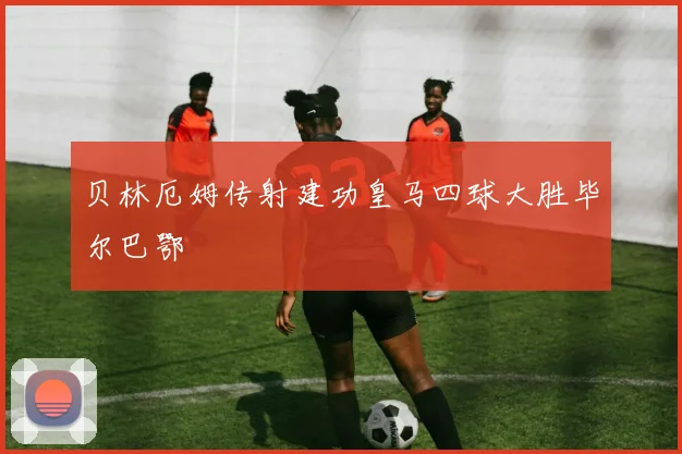 贝林厄姆传射建功皇马四球大胜毕尔巴鄂