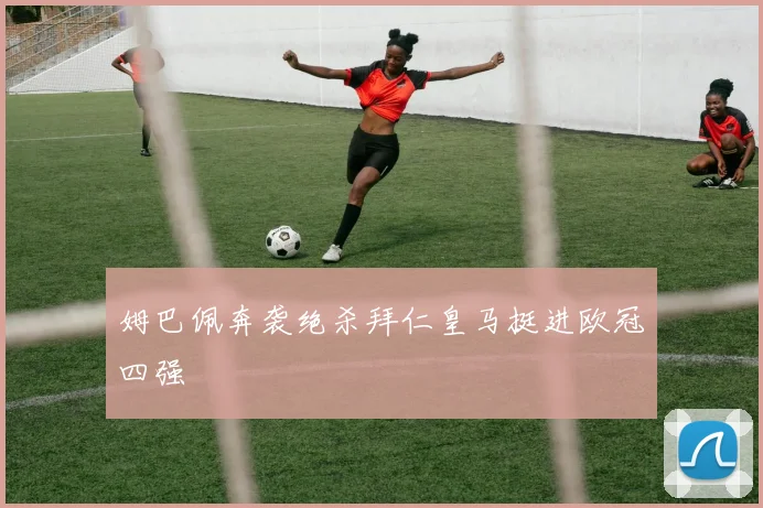 姆巴佩奔袭绝杀拜仁皇马挺进欧冠四强