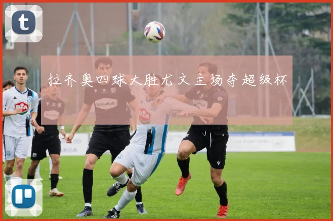 拉齐奥四球大胜尤文主场夺超级杯