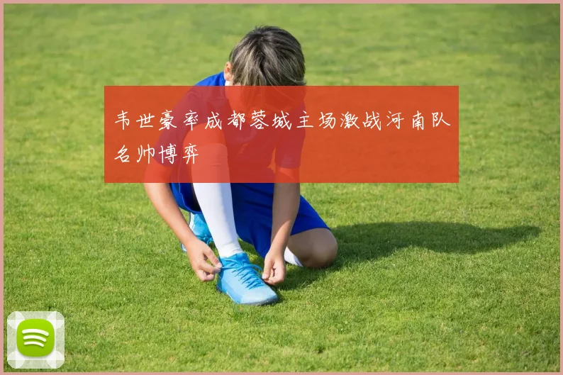 韦世豪率成都蓉城主场激战河南队名帅博弈