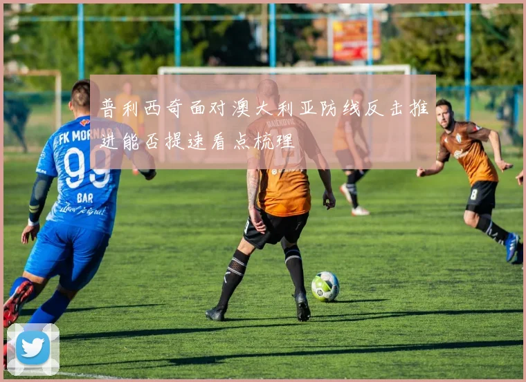 普利西奇面对澳大利亚防线反击推进能否提速看点梳理